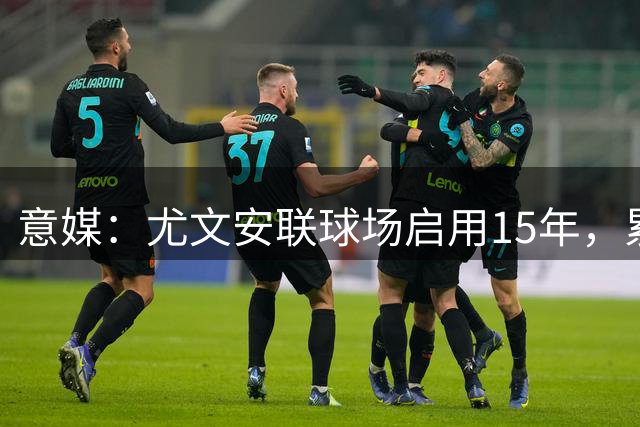 意媒：尤文安联球场启用15年，累计创收至少达8.46亿欧